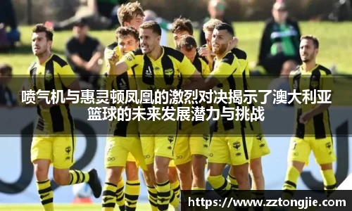 喷气机与惠灵顿凤凰的激烈对决揭示了澳大利亚篮球的未来发展潜力与挑战