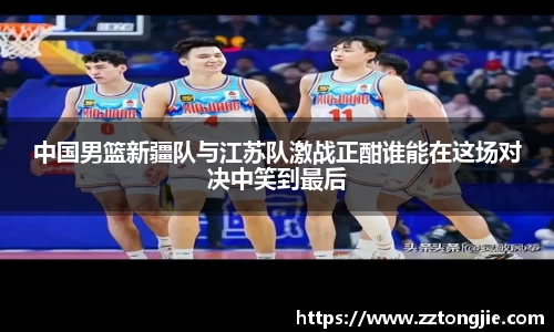 中国男篮新疆队与江苏队激战正酣谁能在这场对决中笑到最后