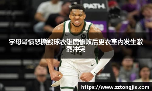 字母哥愤怒撕毁球衣雄鹿惨败后更衣室内发生激烈冲突